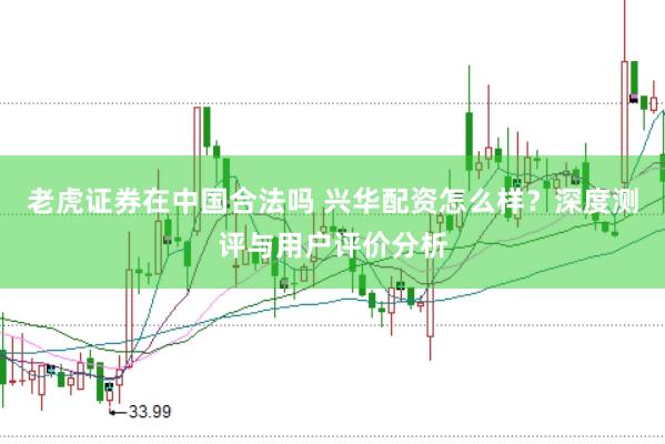 老虎证券在中国合法吗 兴华配资怎么样？深度测评与用户评价分析