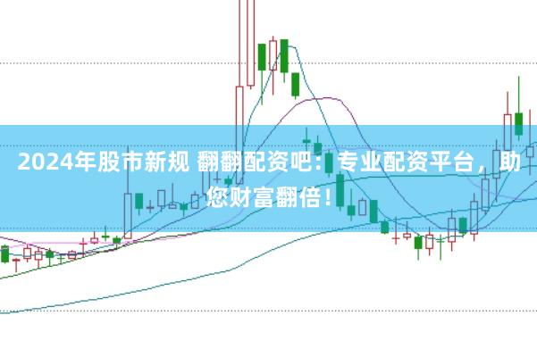 2024年股市新规 翻翻配资吧：专业配资平台，助您财富翻倍！
