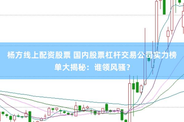 杨方线上配资股票 国内股票杠杆交易公司实力榜单大揭秘：谁领风骚？