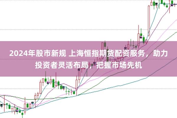 2024年股市新规 上海恒指期货配资服务，助力投资者灵活布局，把握市场先机