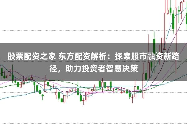 股票配资之家 东方配资解析：探索股市融资新路径，助力投资者智慧决策