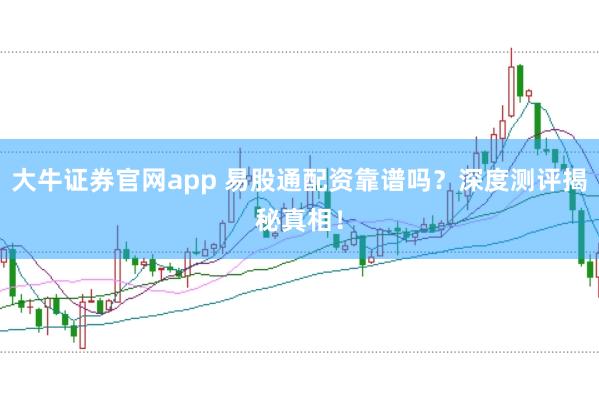 大牛证券官网app 易股通配资靠谱吗？深度测评揭秘真相！