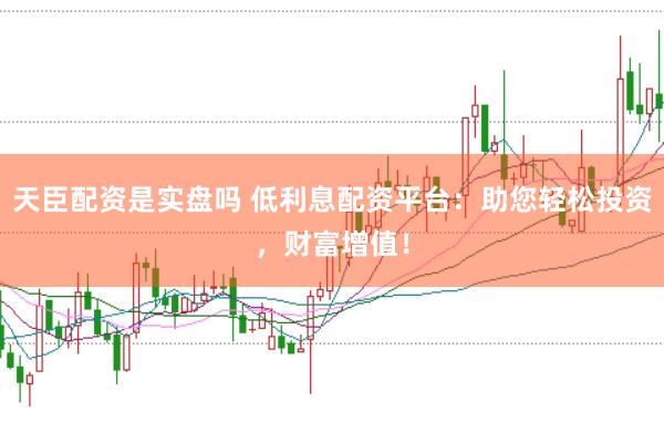 天臣配资是实盘吗 低利息配资平台：助您轻松投资，财富增值！