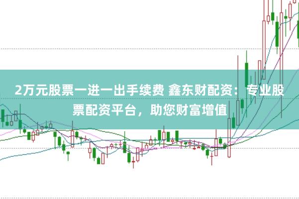 2万元股票一进一出手续费 鑫东财配资：专业股票配资平台，助您财富增值