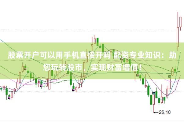 股票开户可以用手机直接开吗 配资专业知识：助您玩转股市，实现财富增值！
