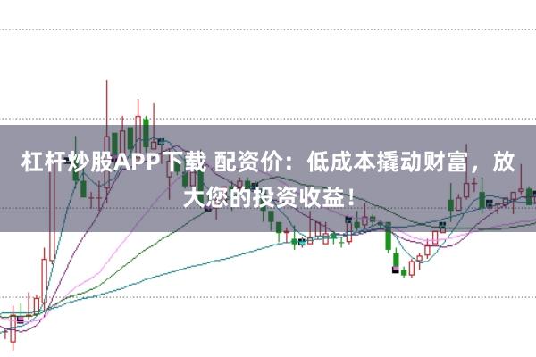 杠杆炒股APP下载 配资价：低成本撬动财富，放大您的投资收益！