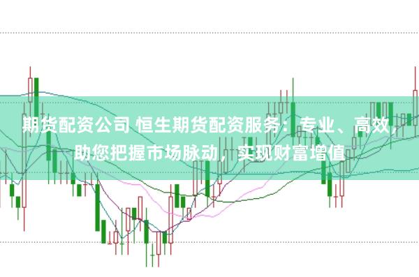 期货配资公司 恒生期货配资服务：专业、高效，助您把握市场脉动，实现财富增值