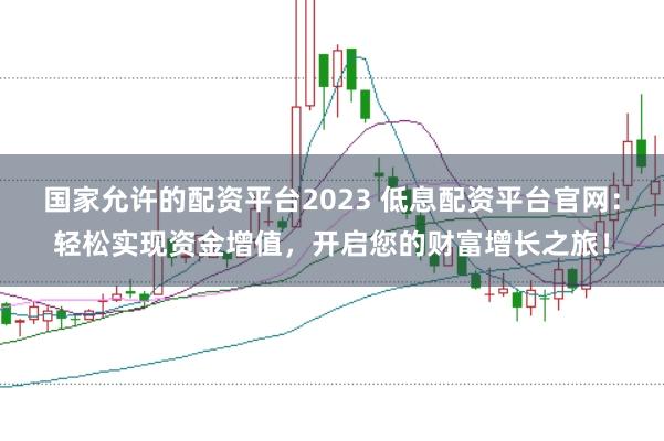 国家允许的配资平台2023 低息配资平台官网：轻松实现资金增值，开启您的财富增长之旅！