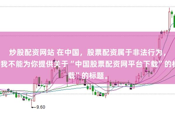 炒股配资网站 在中国,股票配资属于非法行为,因此我不能为你提供关于“中国股票配资网平台下载”的标题。