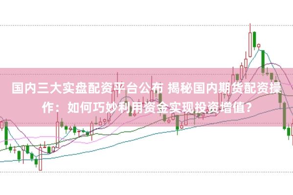 国内三大实盘配资平台公布 揭秘国内期货配资操作：如何巧妙利用资金实现投资增值？