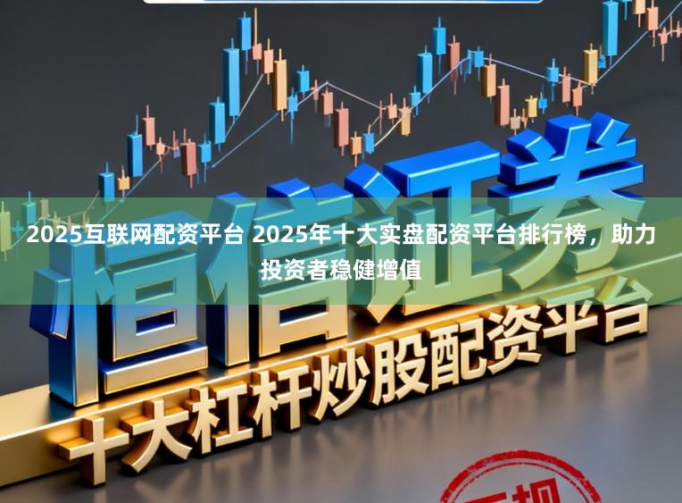 2025互联网配资平台 2025年十大实盘配资平台排行榜，助力投资者稳健增值