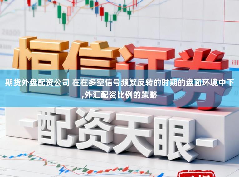 期货外盘配资公司 在在多空信号频繁反转的时期的盘面环境中下，外汇配资比例的策略