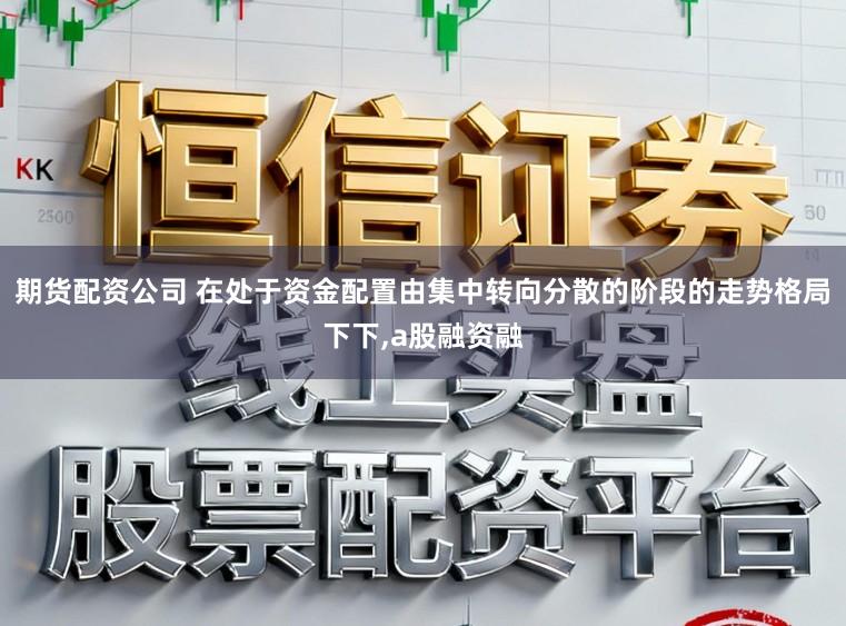 期货配资公司 在处于资金配置由集中转向分散的阶段的走势格局下下，a股融资融