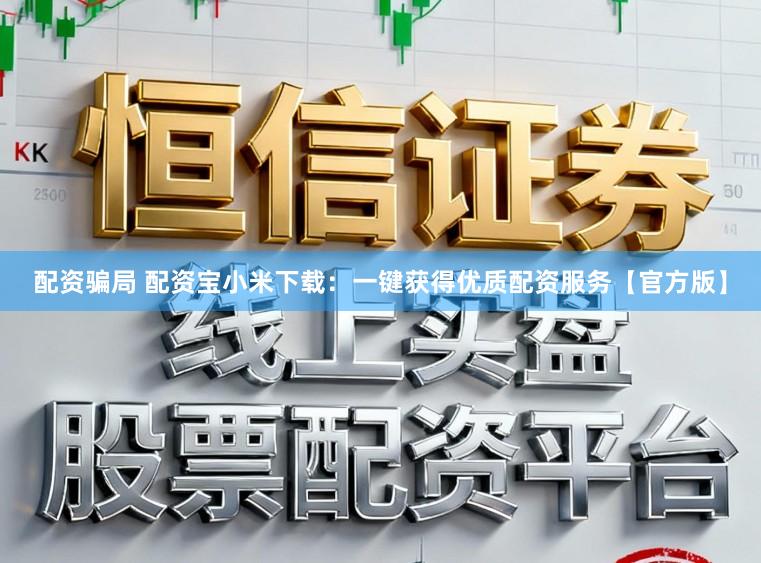 配资骗局 配资宝小米下载：一键获得优质配资服务【官方版】
