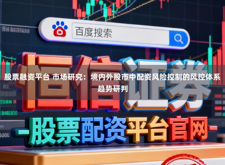 股票融资平台 市场研究：境内外股市中配资风险控制的风控体系趋势研判