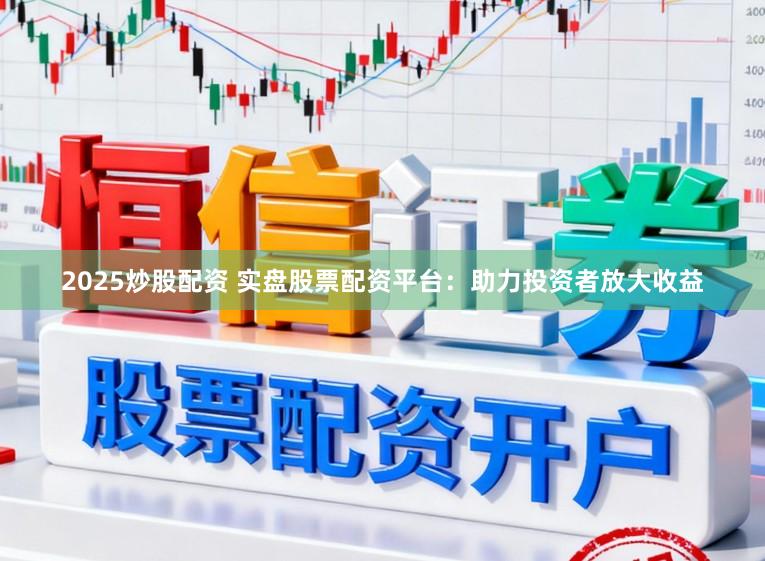 2025炒股配资 实盘股票配资平台：助力投资者放大收益